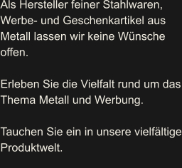 Als Hersteller feiner Stahlwaren, Werbe- und Geschenkartikel aus Metall lassen wir keine Wünsche offen.   Erleben Sie die Vielfalt rund um das Thema Metall und Werbung.  Tauchen Sie ein in unsere vielfältige Produktwelt.
